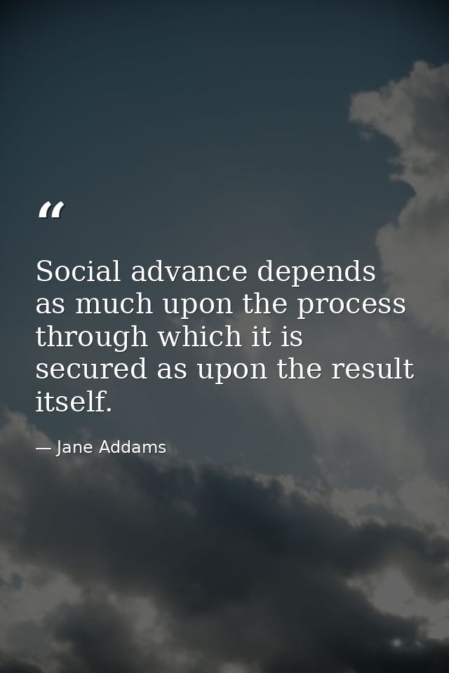 Social advance depends as much upon the process through which it is secured as upon the result itself. — Jane Addams