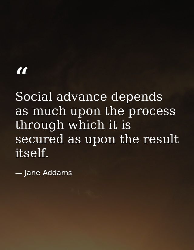 Social advance depends as much upon the process through which it is secured as upon the result itself. — Jane Addams