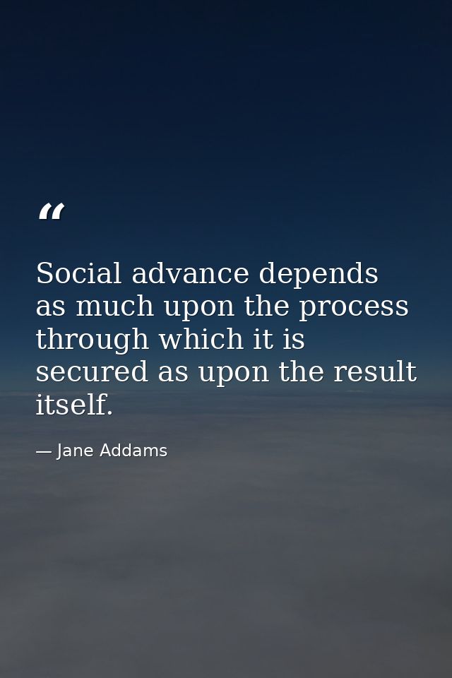 Social advance depends as much upon the process through which it is secured as upon the result itself. — Jane Addams