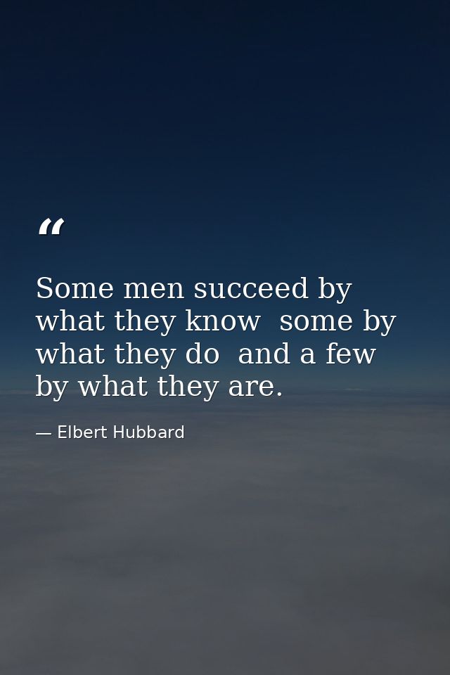 Some men succeed by what they know  some by what they do  and a few by what they are. — Elbert Hubbard