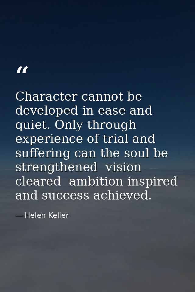 Character cannot be developed in ease and quiet. Only through experience of trial and suffering can the soul be strength — Helen Keller