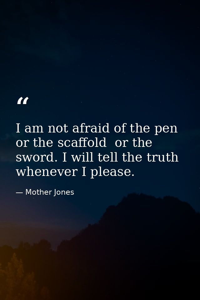 I am not afraid of the pen  or the scaffold  or the sword. I will tell the truth whenever I please. — Mother Jones