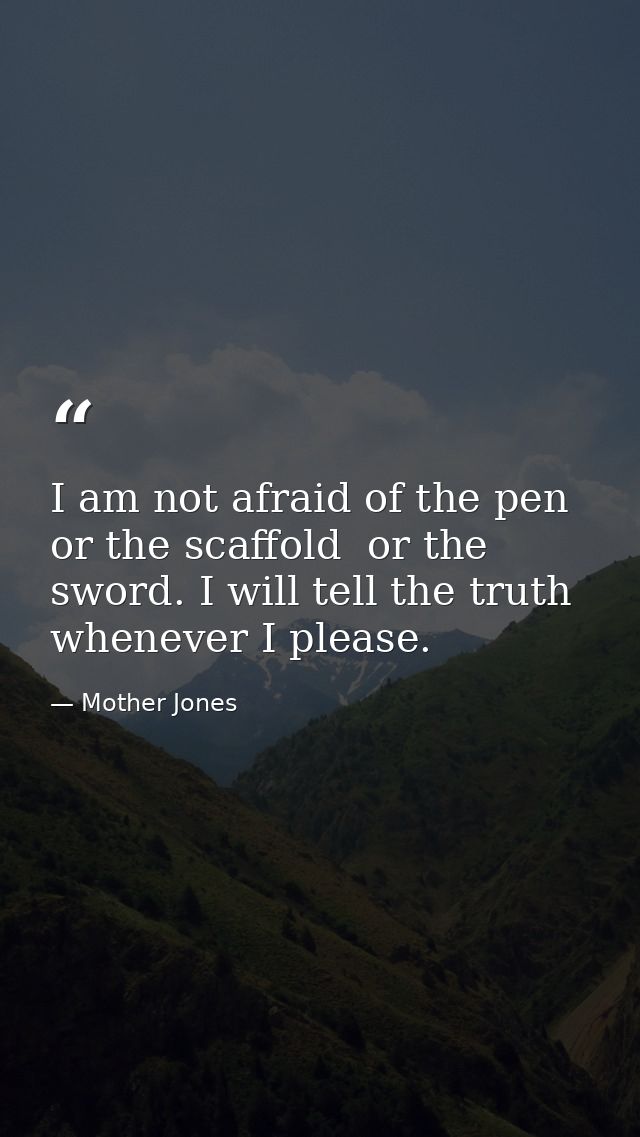I am not afraid of the pen  or the scaffold  or the sword. I will tell the truth whenever I please. — Mother Jones