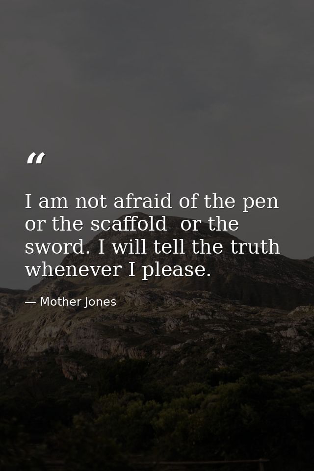I am not afraid of the pen  or the scaffold  or the sword. I will tell the truth whenever I please. — Mother Jones