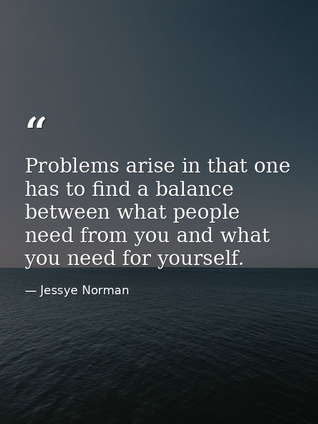 Problems arise in that one has to find a balance between what people need from you and what you need for yourself. — Jessye Norman
