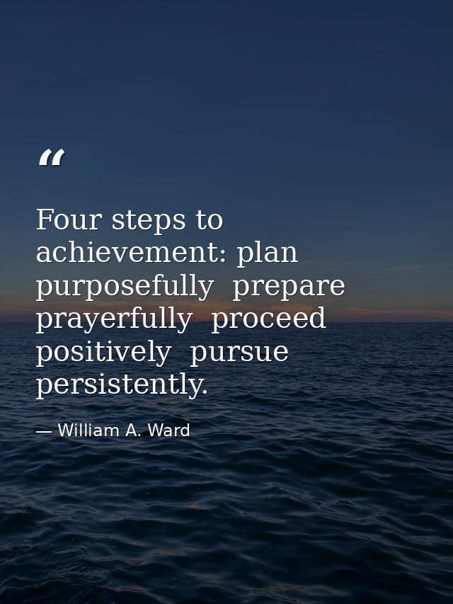 Four steps to achievement: plan purposefully  prepare prayerfully  proceed positively  pursue persistently. — William A. Ward