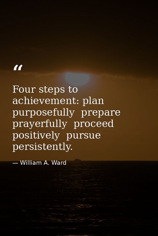 Four steps to achievement: plan purposefully  prepare prayerfully  proceed positively  pursue persistently. — William A. Ward