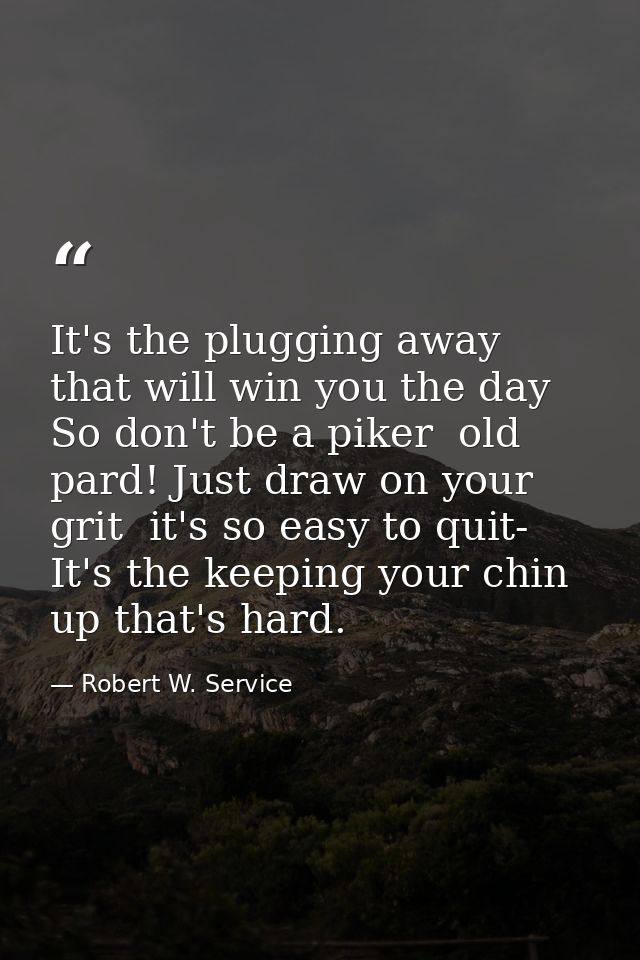 It's the plugging away that will win you the day So don't be a piker  old pard! Just draw on your grit  it's so easy to  — Robert W. Service