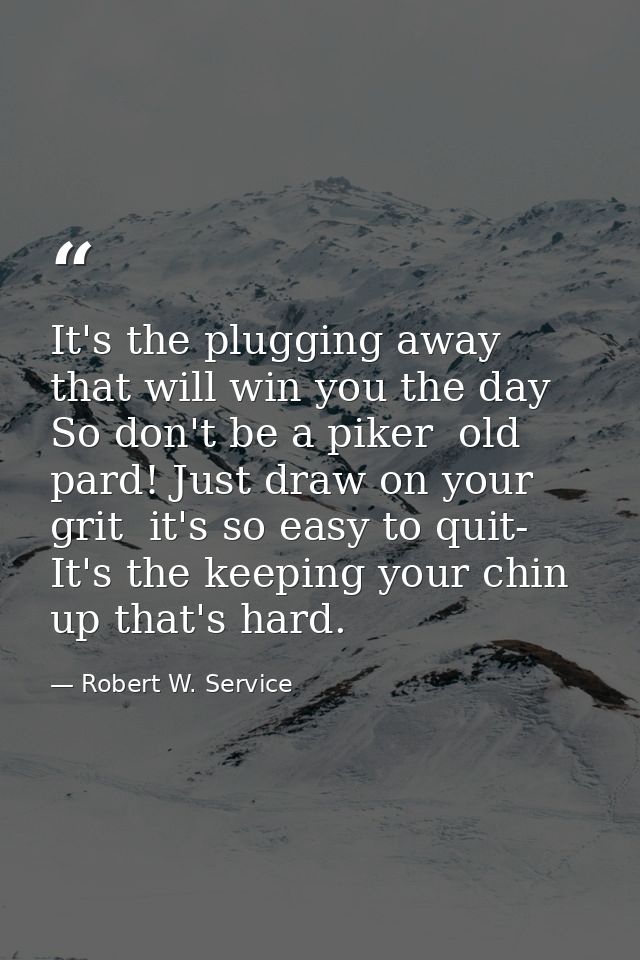 It's the plugging away that will win you the day So don't be a piker  old pard! Just draw on your grit  it's so easy to  — Robert W. Service