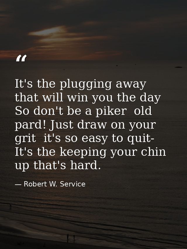 It's the plugging away that will win you the day So don't be a piker  old pard! Just draw on your grit  it's so easy to  — Robert W. Service