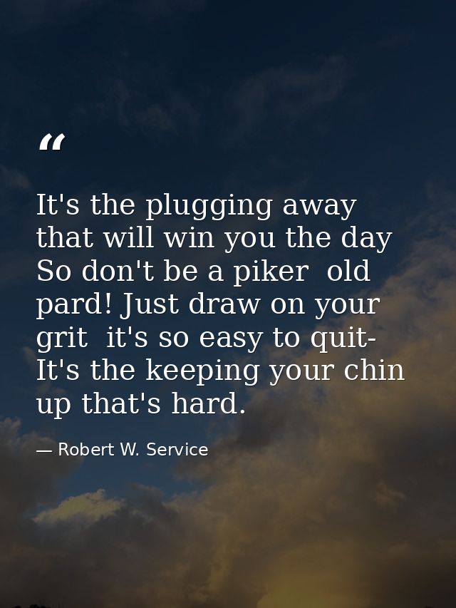 It's the plugging away that will win you the day So don't be a piker  old pard! Just draw on your grit  it's so easy to  — Robert W. Service