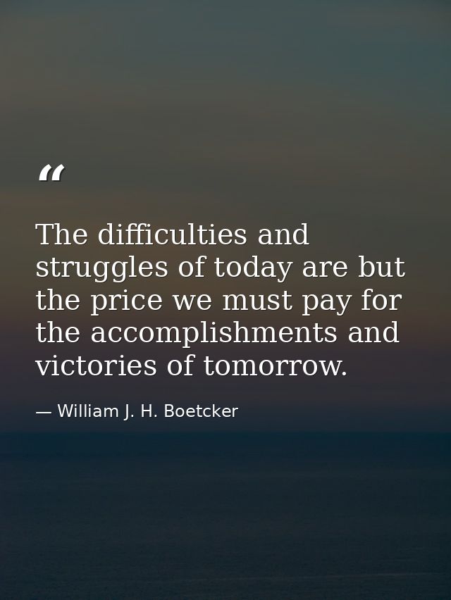 The difficulties and struggles of today are but the price we must pay for the accomplishments and victories of tomorrow. — William J. H. Boetcker
