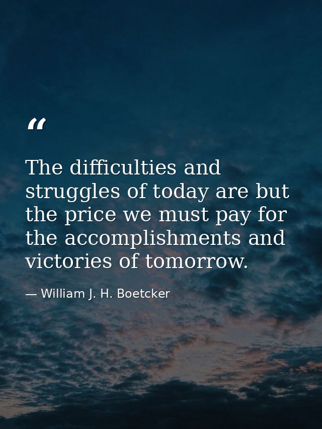 The difficulties and struggles of today are but the price we must pay for the accomplishments and victories of tomorrow. — William J. H. Boetcker
