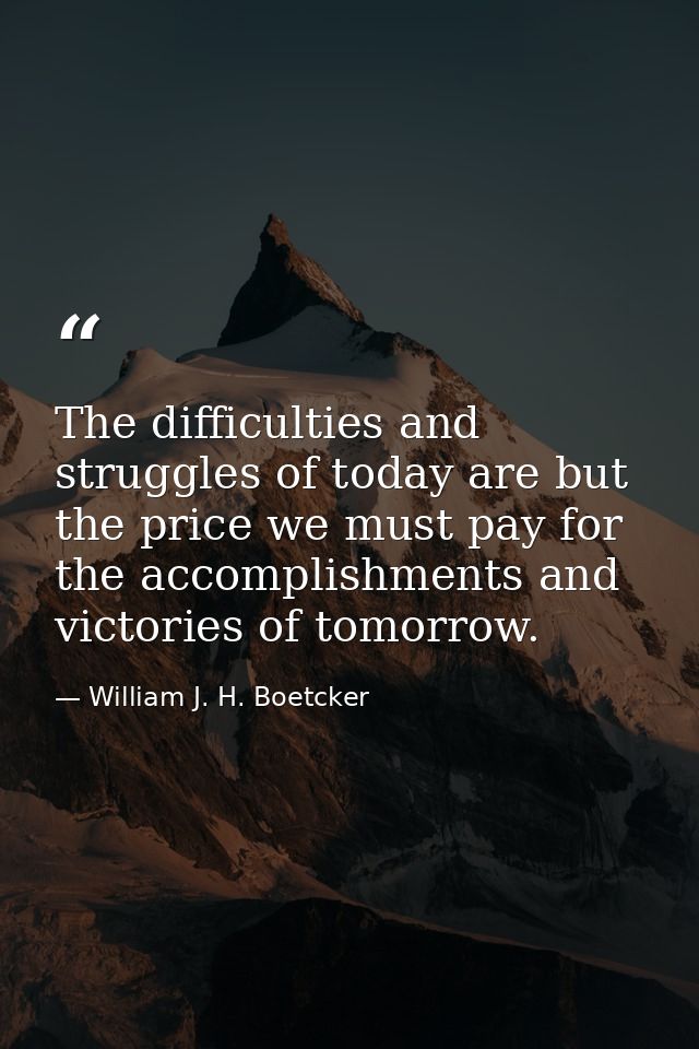 The difficulties and struggles of today are but the price we must pay for the accomplishments and victories of tomorrow. — William J. H. Boetcker