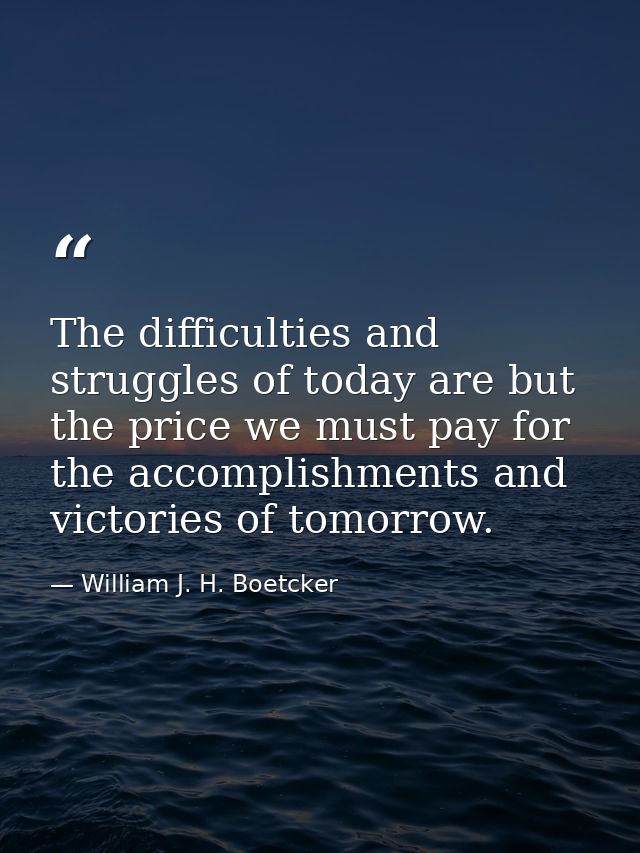 The difficulties and struggles of today are but the price we must pay for the accomplishments and victories of tomorrow. — William J. H. Boetcker