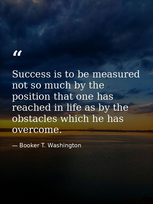 Success is to be measured not so much by the position that one has reached in life as by the obstacles which he has over — Booker T. Washington