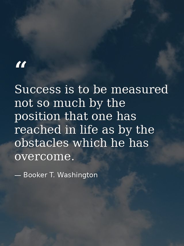 Success is to be measured not so much by the position that one has reached in life as by the obstacles which he has over — Booker T. Washington