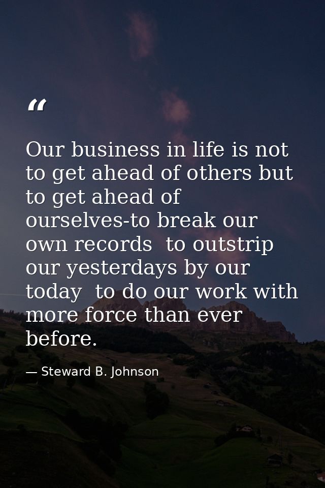 Our business in life is not to get ahead of others but to get ahead of ourselves-to break our own records  to outstrip o — Steward B. Johnson