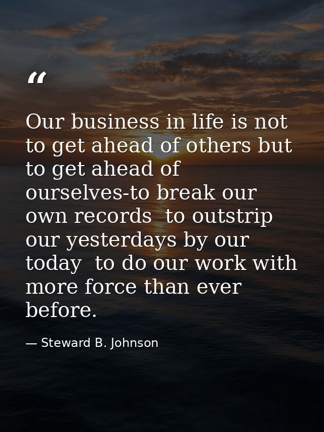Our business in life is not to get ahead of others but to get ahead of ourselves-to break our own records  to outstrip o — Steward B. Johnson