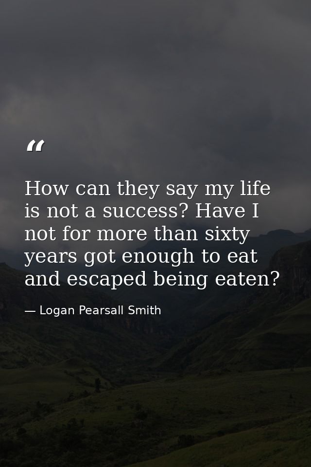 How can they say my life is not a success? Have I not for more than sixty years got enough to eat and escaped being eate — Logan Pearsall Smith