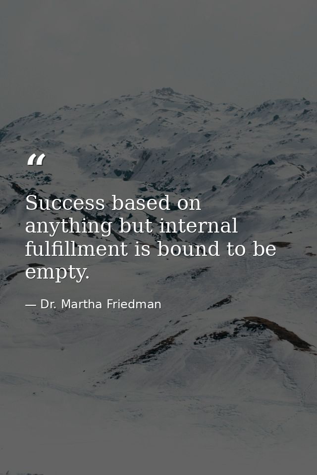 Success based on anything but internal fulfillment is bound to be empty. — Dr. Martha Friedman