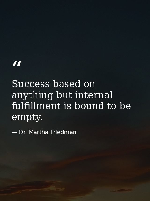 Success based on anything but internal fulfillment is bound to be empty. — Dr. Martha Friedman