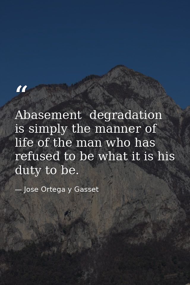 Abasement  degradation is simply the manner of life of the man who has refused to be what it is his duty to be. — Jose Ortega y Gasset