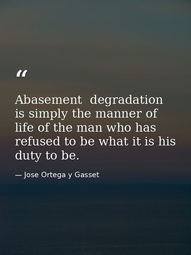 Abasement  degradation is simply the manner of life of the man who has refused to be what it is his duty to be. — Jose Ortega y Gasset