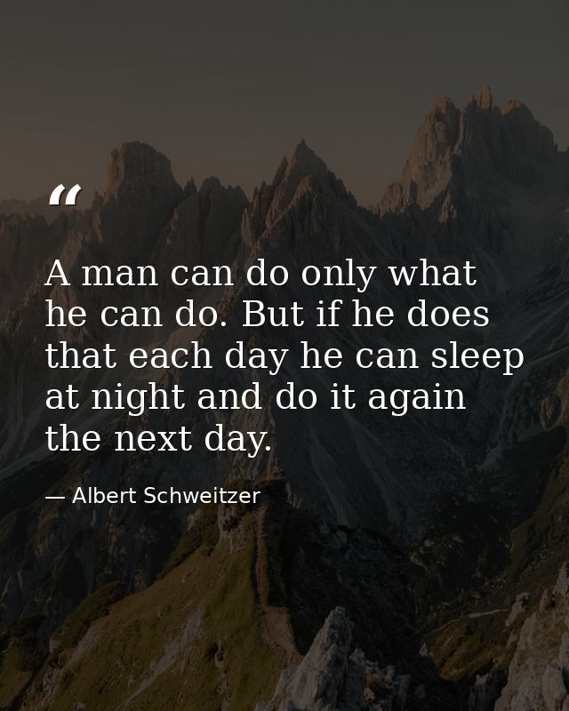 A man can do only what he can do. But if he does that each day he can sleep at night and do it again the next day. — Albert Schweitzer