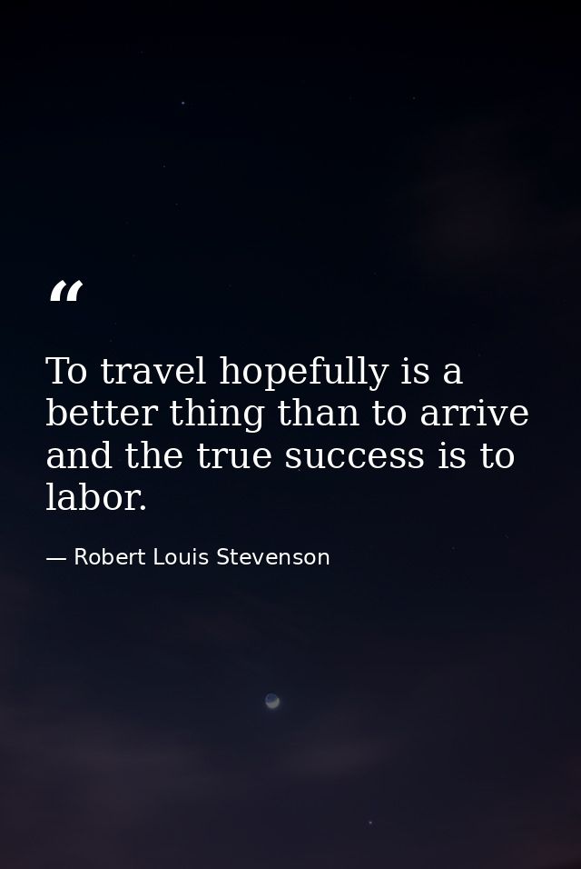 To travel hopefully is a better thing than to arrive  and the true success is to labor. — Robert Louis Stevenson
