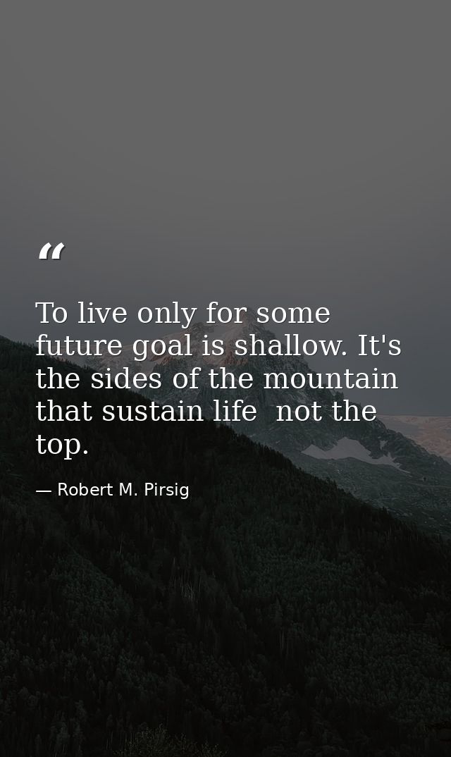 To live only for some future goal is shallow. It's the sides of the mountain that sustain life  not the top. — Robert M. Pirsig