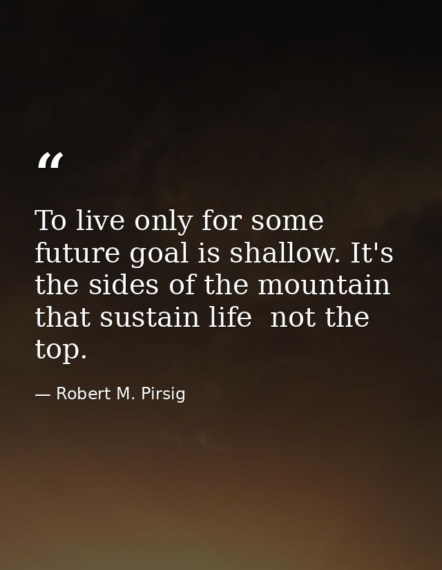 To live only for some future goal is shallow. It's the sides of the mountain that sustain life  not the top. — Robert M. Pirsig