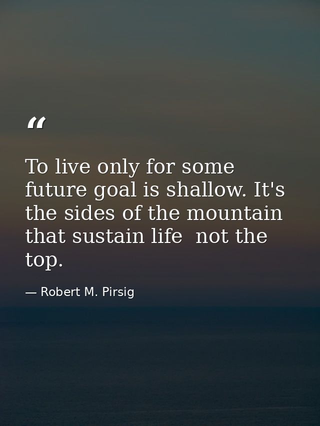 To live only for some future goal is shallow. It's the sides of the mountain that sustain life  not the top. — Robert M. Pirsig