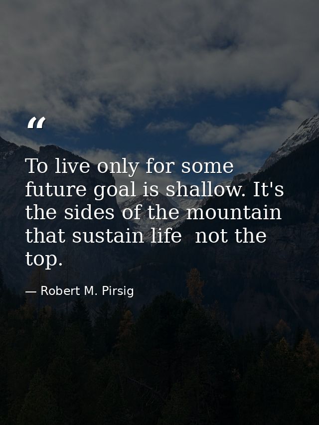 To live only for some future goal is shallow. It's the sides of the mountain that sustain life  not the top. — Robert M. Pirsig