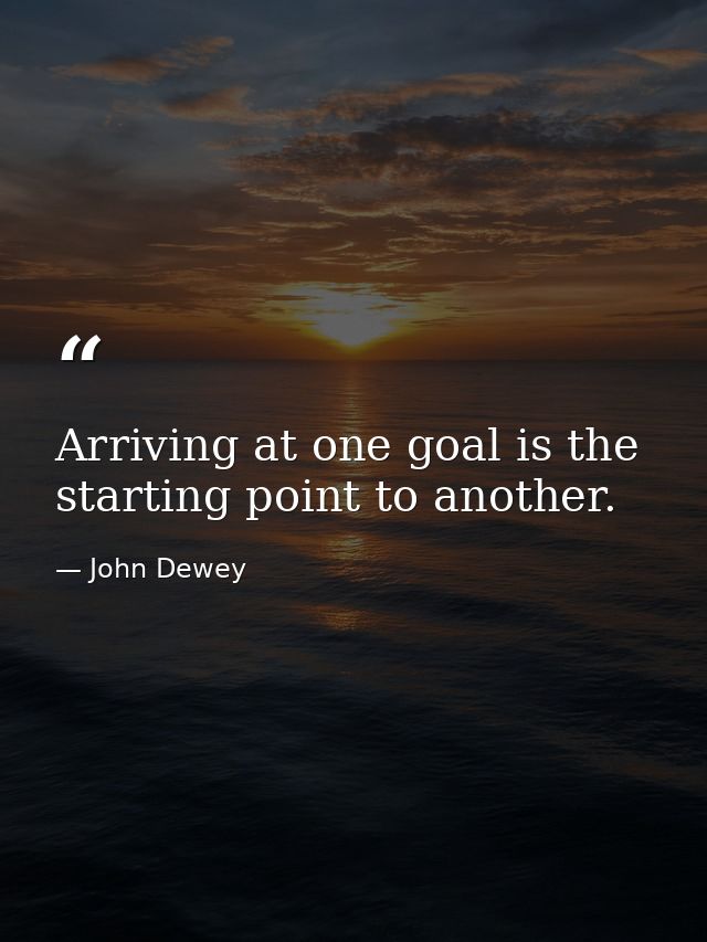 Arriving at one goal is the starting point to another. — John Dewey