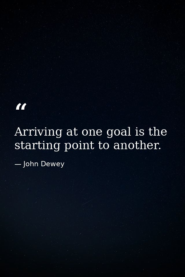 Arriving at one goal is the starting point to another. — John Dewey