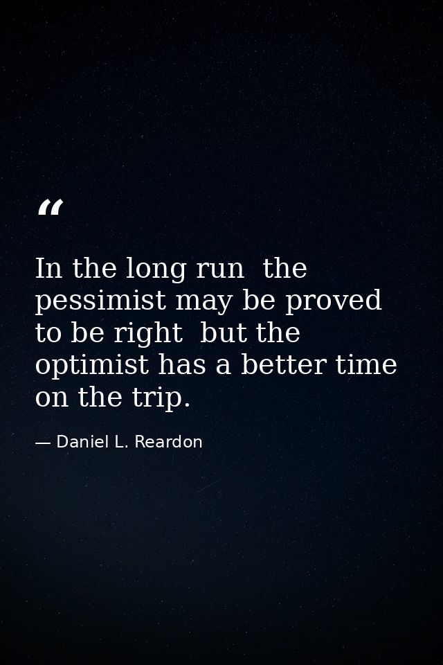 In the long run  the pessimist may be proved to be right  but the optimist has a better time on the trip. — Daniel L. Reardon