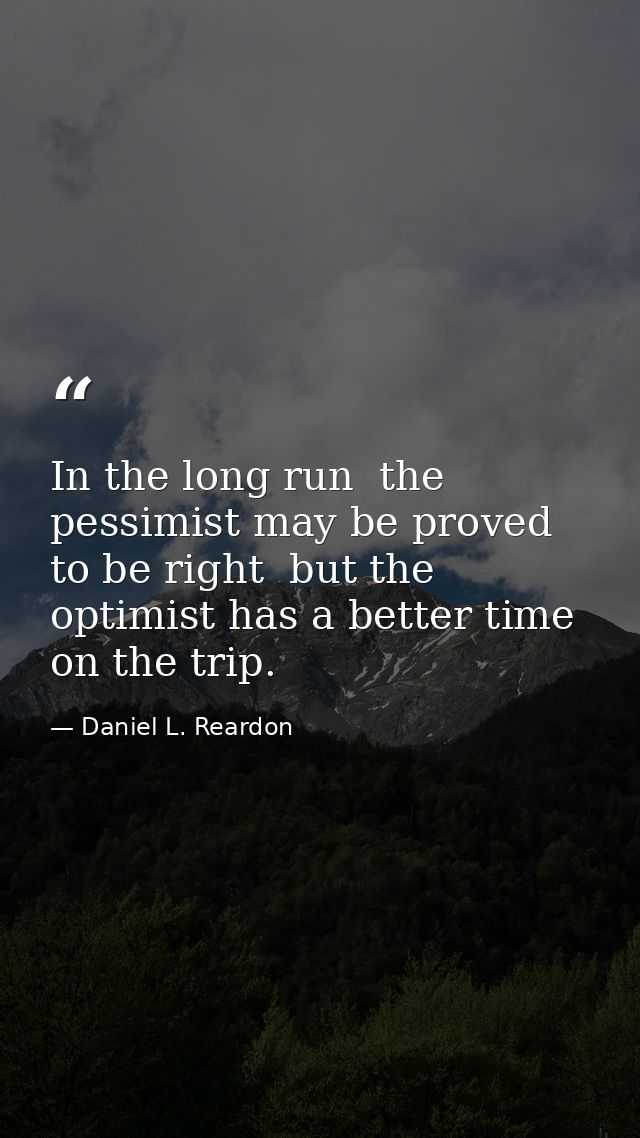 In the long run  the pessimist may be proved to be right  but the optimist has a better time on the trip. — Daniel L. Reardon