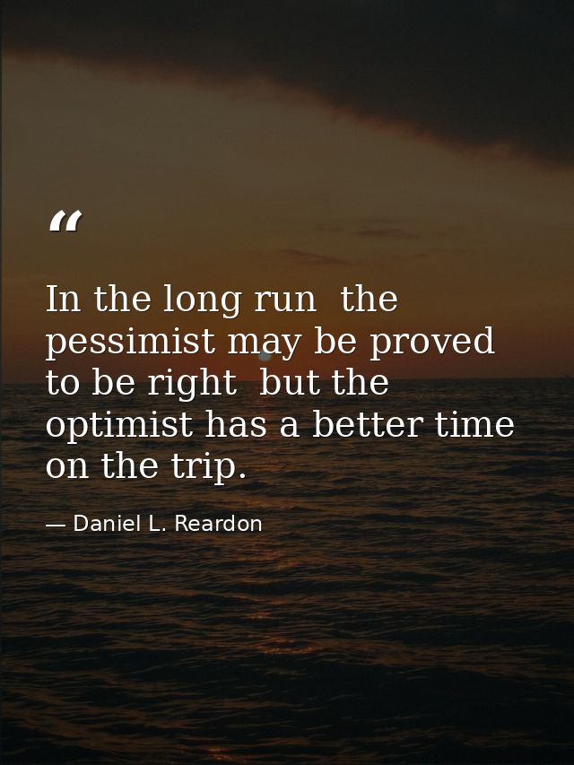 In the long run  the pessimist may be proved to be right  but the optimist has a better time on the trip. — Daniel L. Reardon