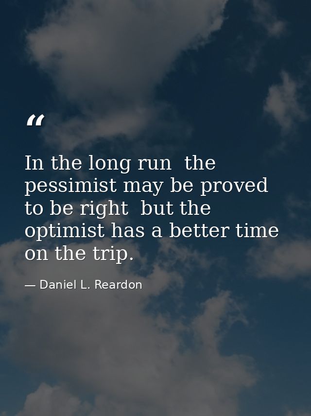 In the long run  the pessimist may be proved to be right  but the optimist has a better time on the trip. — Daniel L. Reardon