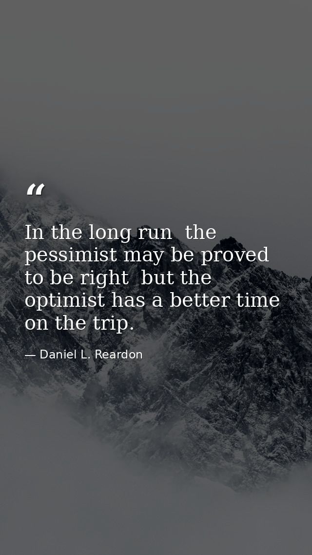 In the long run  the pessimist may be proved to be right  but the optimist has a better time on the trip. — Daniel L. Reardon