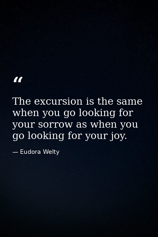 The excursion is the same when you go looking for your sorrow as when you go looking for your joy. — Eudora Welty