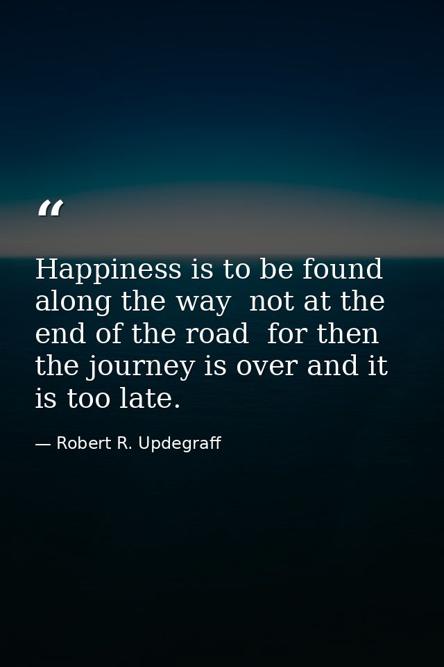 Happiness is to be found along the way  not at the end of the road  for then the journey is over and it is too late. — Robert R. Updegraff