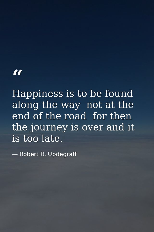Happiness is to be found along the way  not at the end of the road  for then the journey is over and it is too late. — Robert R. Updegraff