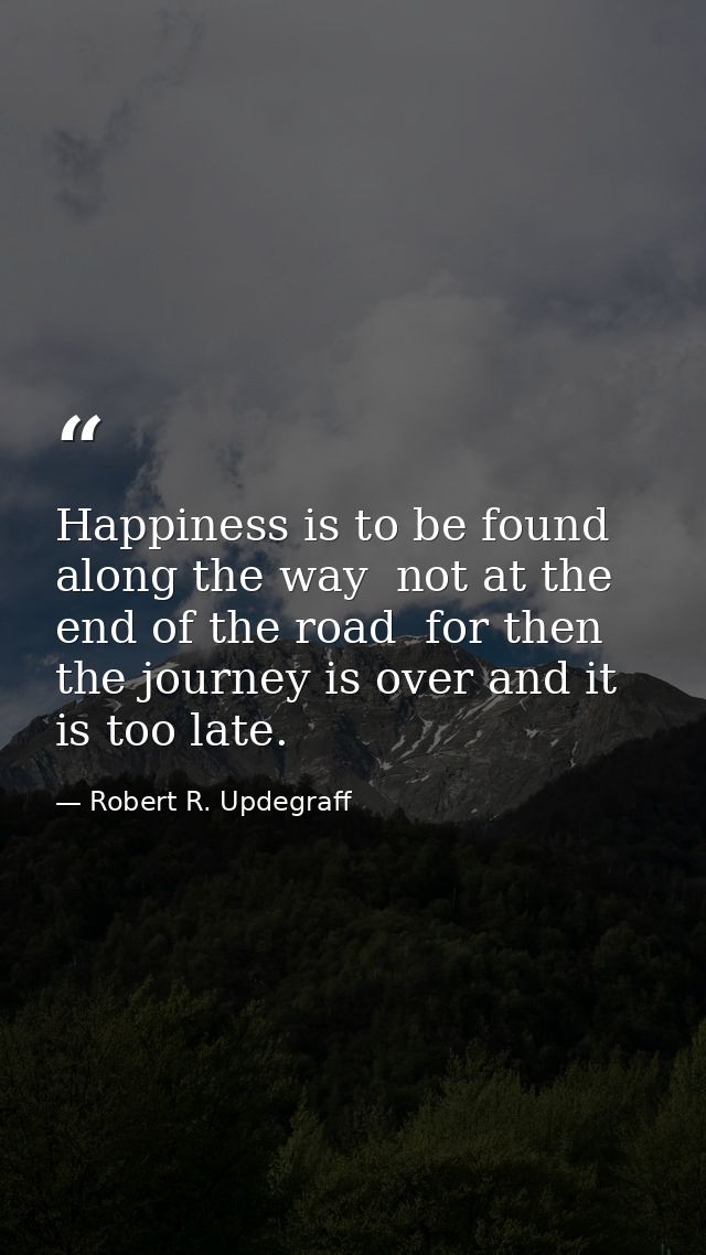 Happiness is to be found along the way  not at the end of the road  for then the journey is over and it is too late. — Robert R. Updegraff