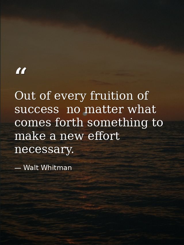 Out of every fruition of success  no matter what  comes forth something to make a new effort necessary. — Walt Whitman