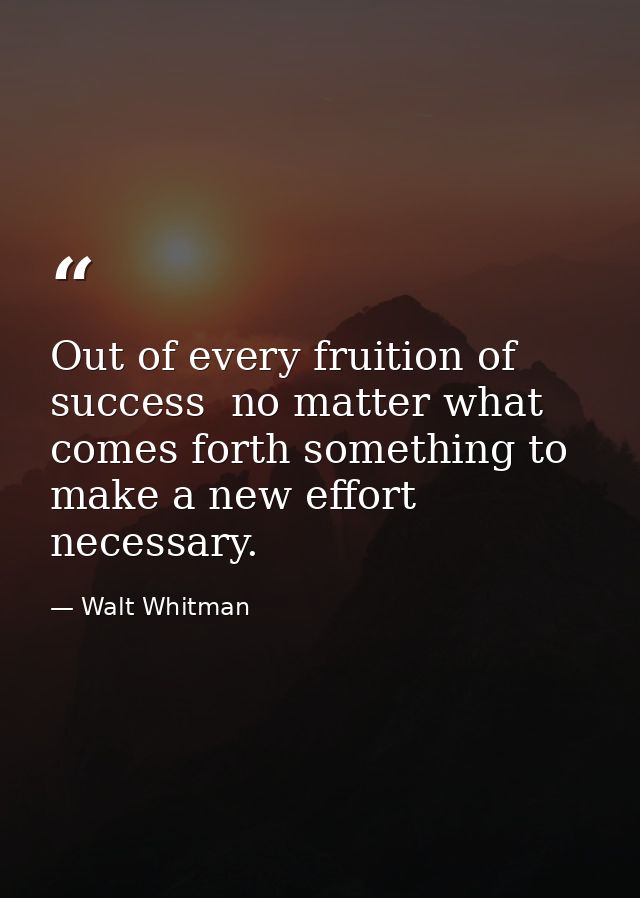 Out of every fruition of success  no matter what  comes forth something to make a new effort necessary. — Walt Whitman