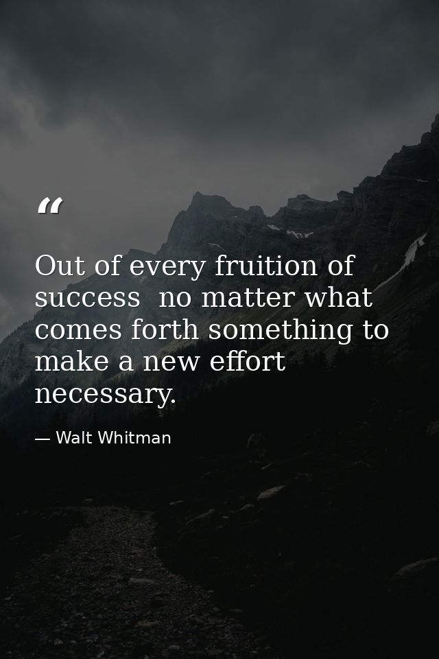 Out of every fruition of success  no matter what  comes forth something to make a new effort necessary. — Walt Whitman