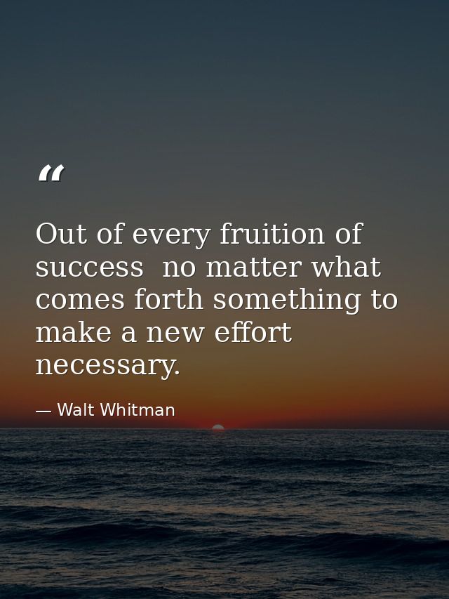 Out of every fruition of success  no matter what  comes forth something to make a new effort necessary. — Walt Whitman