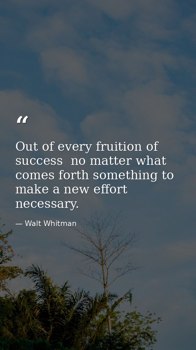 Out of every fruition of success  no matter what  comes forth something to make a new effort necessary. — Walt Whitman